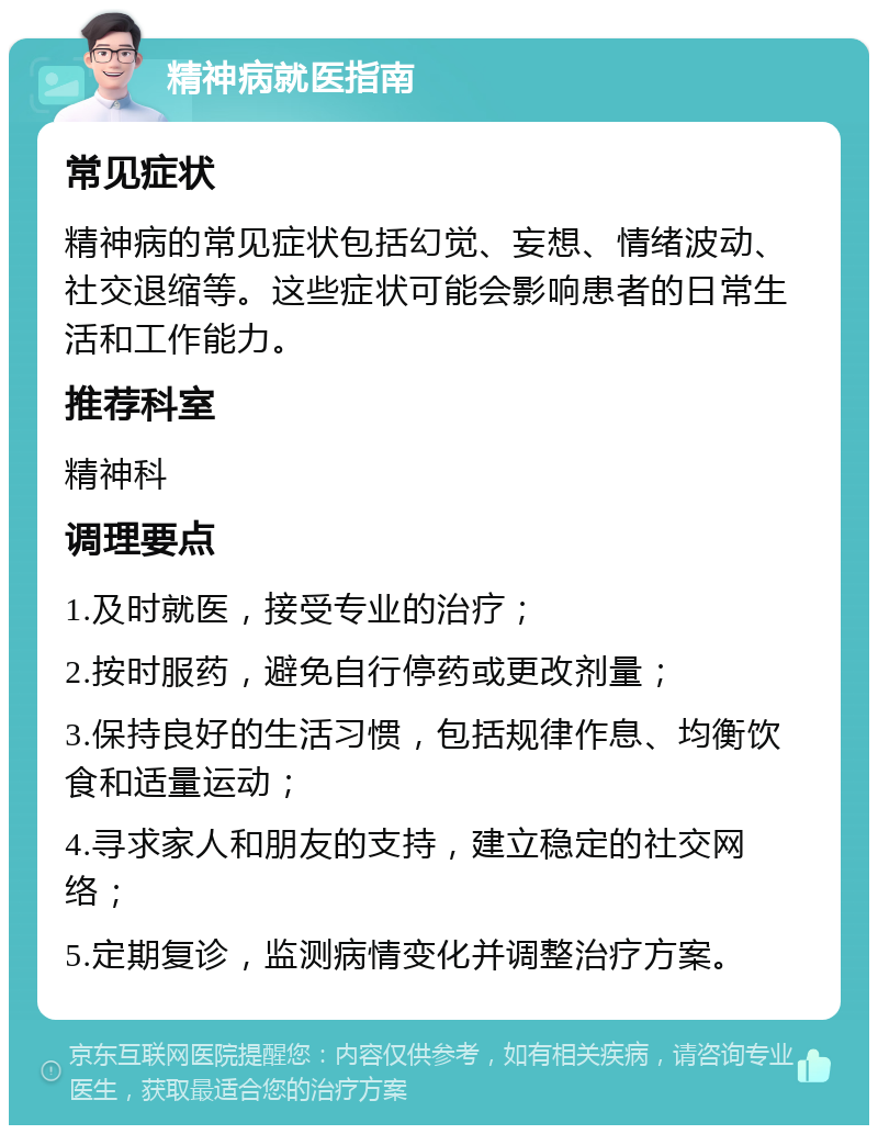 精神病就医指南 常见症状 精神病的常见症状包括幻觉、妄想、情绪波动、社交退缩等。这些症状可能会影响患者的日常生活和工作能力。 推荐科室 精神科 调理要点 1.及时就医，接受专业的治疗； 2.按时服药，避免自行停药或更改剂量； 3.保持良好的生活习惯，包括规律作息、均衡饮食和适量运动； 4.寻求家人和朋友的支持，建立稳定的社交网络； 5.定期复诊，监测病情变化并调整治疗方案。