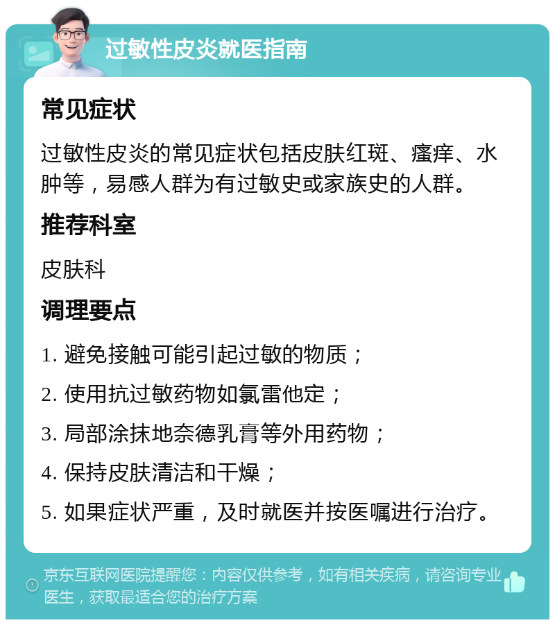 过敏性皮炎就医指南 常见症状 过敏性皮炎的常见症状包括皮肤红斑、瘙痒、水肿等，易感人群为有过敏史或家族史的人群。 推荐科室 皮肤科 调理要点 1. 避免接触可能引起过敏的物质； 2. 使用抗过敏药物如氯雷他定； 3. 局部涂抹地奈德乳膏等外用药物； 4. 保持皮肤清洁和干燥； 5. 如果症状严重，及时就医并按医嘱进行治疗。