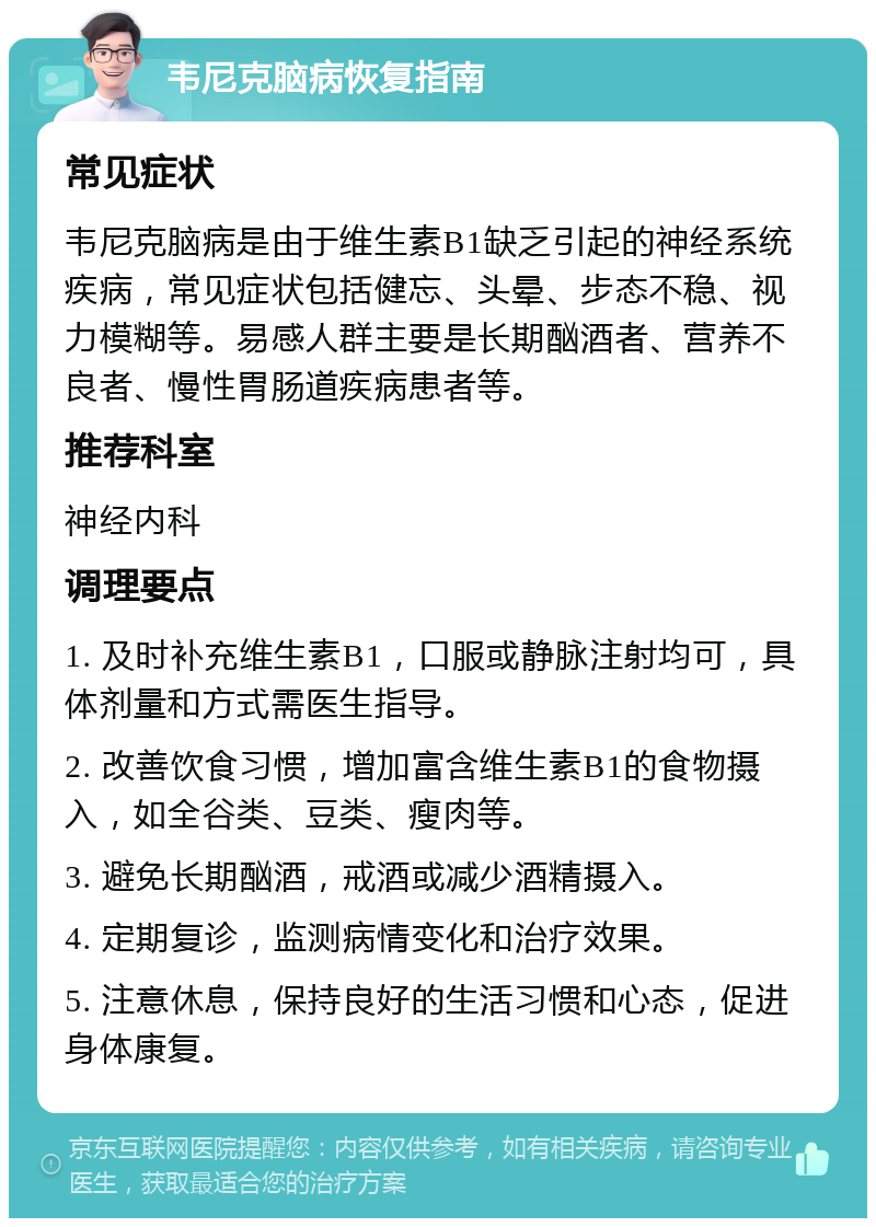 韦尼克脑病恢复指南 常见症状 韦尼克脑病是由于维生素B1缺乏引起的神经系统疾病，常见症状包括健忘、头晕、步态不稳、视力模糊等。易感人群主要是长期酗酒者、营养不良者、慢性胃肠道疾病患者等。 推荐科室 神经内科 调理要点 1. 及时补充维生素B1，口服或静脉注射均可，具体剂量和方式需医生指导。 2. 改善饮食习惯，增加富含维生素B1的食物摄入，如全谷类、豆类、瘦肉等。 3. 避免长期酗酒，戒酒或减少酒精摄入。 4. 定期复诊，监测病情变化和治疗效果。 5. 注意休息，保持良好的生活习惯和心态，促进身体康复。