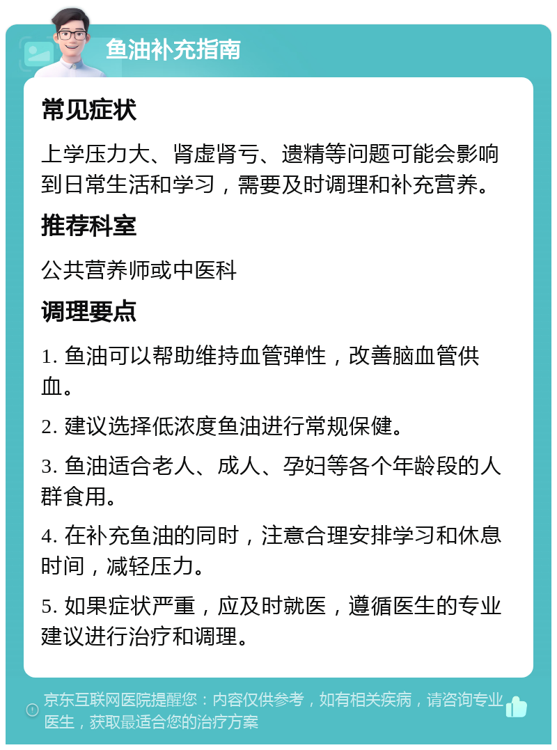 鱼油补充指南 常见症状 上学压力大、肾虚肾亏、遗精等问题可能会影响到日常生活和学习，需要及时调理和补充营养。 推荐科室 公共营养师或中医科 调理要点 1. 鱼油可以帮助维持血管弹性，改善脑血管供血。 2. 建议选择低浓度鱼油进行常规保健。 3. 鱼油适合老人、成人、孕妇等各个年龄段的人群食用。 4. 在补充鱼油的同时，注意合理安排学习和休息时间，减轻压力。 5. 如果症状严重，应及时就医，遵循医生的专业建议进行治疗和调理。