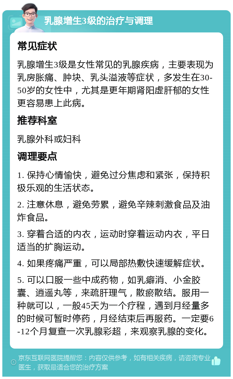 乳腺增生3级的治疗与调理 常见症状 乳腺增生3级是女性常见的乳腺疾病，主要表现为乳房胀痛、肿块、乳头溢液等症状，多发生在30-50岁的女性中，尤其是更年期肾阳虚肝郁的女性更容易患上此病。 推荐科室 乳腺外科或妇科 调理要点 1. 保持心情愉快，避免过分焦虑和紧张，保持积极乐观的生活状态。 2. 注意休息，避免劳累，避免辛辣刺激食品及油炸食品。 3. 穿着合适的内衣，运动时穿着运动内衣，平日适当的扩胸运动。 4. 如果疼痛严重，可以局部热敷快速缓解症状。 5. 可以口服一些中成药物，如乳癖消、小金胶囊、逍遥丸等，来疏肝理气，散瘀散结。服用一种就可以，一般45天为一个疗程，遇到月经量多的时候可暂时停药，月经结束后再服药。一定要6-12个月复查一次乳腺彩超，来观察乳腺的变化。