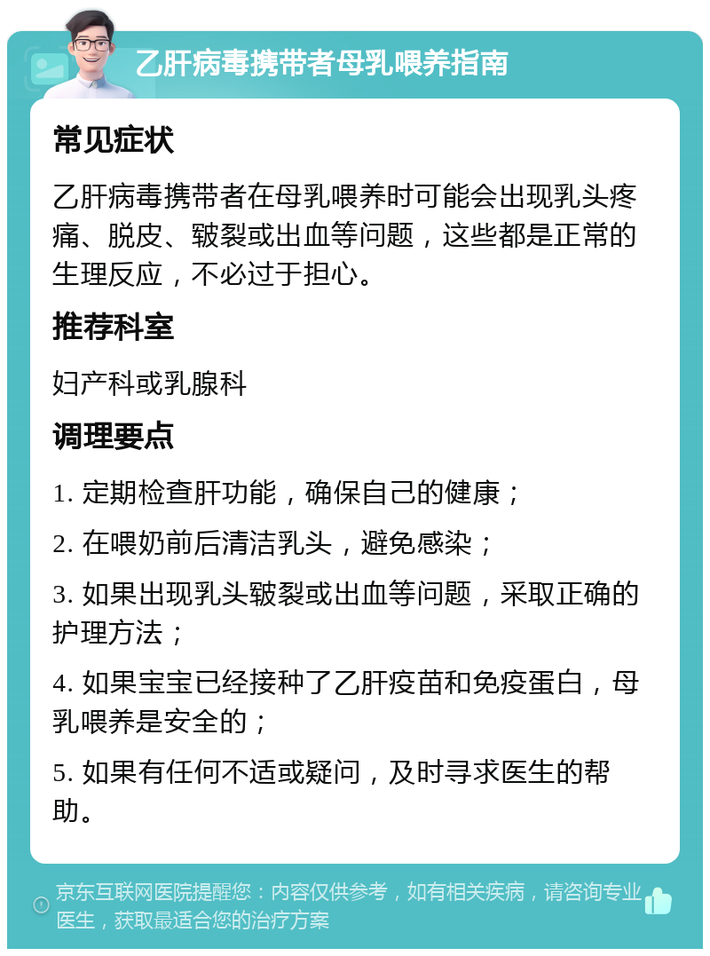 乙肝病毒携带者母乳喂养指南 常见症状 乙肝病毒携带者在母乳喂养时可能会出现乳头疼痛、脱皮、皲裂或出血等问题，这些都是正常的生理反应，不必过于担心。 推荐科室 妇产科或乳腺科 调理要点 1. 定期检查肝功能，确保自己的健康； 2. 在喂奶前后清洁乳头，避免感染； 3. 如果出现乳头皲裂或出血等问题，采取正确的护理方法； 4. 如果宝宝已经接种了乙肝疫苗和免疫蛋白，母乳喂养是安全的； 5. 如果有任何不适或疑问，及时寻求医生的帮助。