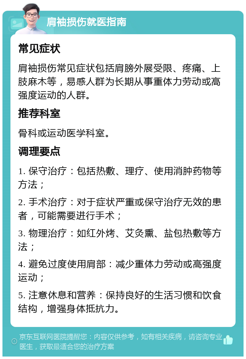 肩袖损伤就医指南 常见症状 肩袖损伤常见症状包括肩膀外展受限、疼痛、上肢麻木等，易感人群为长期从事重体力劳动或高强度运动的人群。 推荐科室 骨科或运动医学科室。 调理要点 1. 保守治疗：包括热敷、理疗、使用消肿药物等方法； 2. 手术治疗：对于症状严重或保守治疗无效的患者，可能需要进行手术； 3. 物理治疗：如红外烤、艾灸熏、盐包热敷等方法； 4. 避免过度使用肩部：减少重体力劳动或高强度运动； 5. 注意休息和营养：保持良好的生活习惯和饮食结构，增强身体抵抗力。