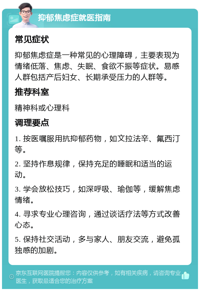 抑郁焦虑症就医指南 常见症状 抑郁焦虑症是一种常见的心理障碍，主要表现为情绪低落、焦虑、失眠、食欲不振等症状。易感人群包括产后妇女、长期承受压力的人群等。 推荐科室 精神科或心理科 调理要点 1. 按医嘱服用抗抑郁药物，如文拉法辛、氟西汀等。 2. 坚持作息规律，保持充足的睡眠和适当的运动。 3. 学会放松技巧，如深呼吸、瑜伽等，缓解焦虑情绪。 4. 寻求专业心理咨询，通过谈话疗法等方式改善心态。 5. 保持社交活动，多与家人、朋友交流，避免孤独感的加剧。