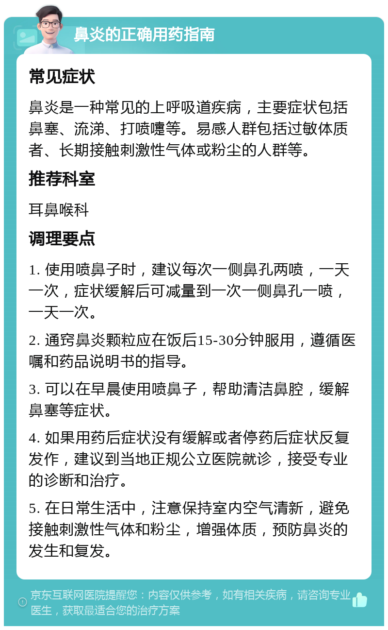 鼻炎的正确用药指南 常见症状 鼻炎是一种常见的上呼吸道疾病，主要症状包括鼻塞、流涕、打喷嚏等。易感人群包括过敏体质者、长期接触刺激性气体或粉尘的人群等。 推荐科室 耳鼻喉科 调理要点 1. 使用喷鼻子时，建议每次一侧鼻孔两喷，一天一次，症状缓解后可减量到一次一侧鼻孔一喷，一天一次。 2. 通窍鼻炎颗粒应在饭后15-30分钟服用，遵循医嘱和药品说明书的指导。 3. 可以在早晨使用喷鼻子，帮助清洁鼻腔，缓解鼻塞等症状。 4. 如果用药后症状没有缓解或者停药后症状反复发作，建议到当地正规公立医院就诊，接受专业的诊断和治疗。 5. 在日常生活中，注意保持室内空气清新，避免接触刺激性气体和粉尘，增强体质，预防鼻炎的发生和复发。