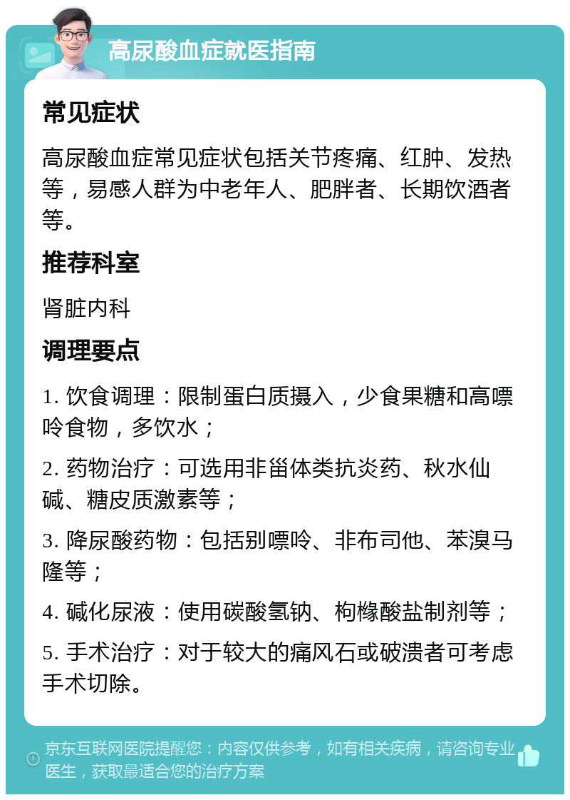 高尿酸血症就医指南 常见症状 高尿酸血症常见症状包括关节疼痛、红肿、发热等，易感人群为中老年人、肥胖者、长期饮酒者等。 推荐科室 肾脏内科 调理要点 1. 饮食调理：限制蛋白质摄入，少食果糖和高嘌呤食物，多饮水； 2. 药物治疗：可选用非甾体类抗炎药、秋水仙碱、糖皮质激素等； 3. 降尿酸药物：包括别嘌呤、非布司他、苯溴马隆等； 4. 碱化尿液：使用碳酸氢钠、枸橼酸盐制剂等； 5. 手术治疗：对于较大的痛风石或破溃者可考虑手术切除。