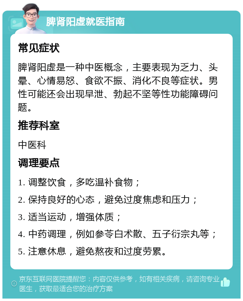 脾肾阳虚就医指南 常见症状 脾肾阳虚是一种中医概念，主要表现为乏力、头晕、心情易怒、食欲不振、消化不良等症状。男性可能还会出现早泄、勃起不坚等性功能障碍问题。 推荐科室 中医科 调理要点 1. 调整饮食，多吃温补食物； 2. 保持良好的心态，避免过度焦虑和压力； 3. 适当运动，增强体质； 4. 中药调理，例如参苓白术散、五子衍宗丸等； 5. 注意休息，避免熬夜和过度劳累。