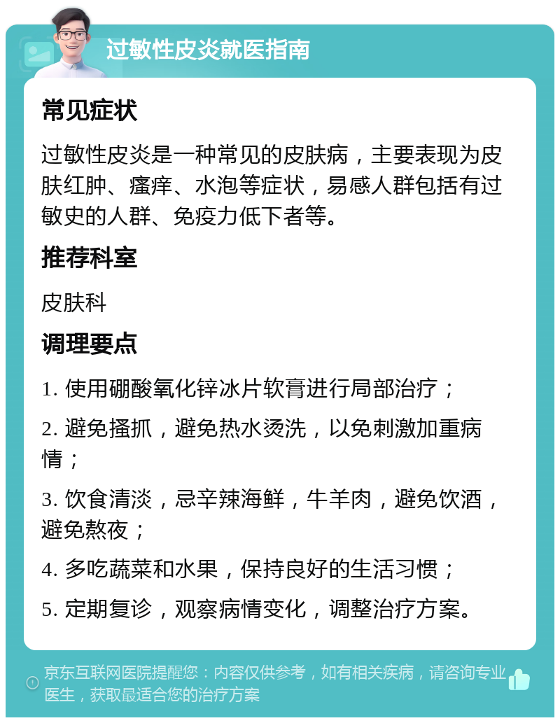 过敏性皮炎就医指南 常见症状 过敏性皮炎是一种常见的皮肤病，主要表现为皮肤红肿、瘙痒、水泡等症状，易感人群包括有过敏史的人群、免疫力低下者等。 推荐科室 皮肤科 调理要点 1. 使用硼酸氧化锌冰片软膏进行局部治疗； 2. 避免搔抓，避免热水烫洗，以免刺激加重病情； 3. 饮食清淡，忌辛辣海鲜，牛羊肉，避免饮酒，避免熬夜； 4. 多吃蔬菜和水果，保持良好的生活习惯； 5. 定期复诊，观察病情变化，调整治疗方案。