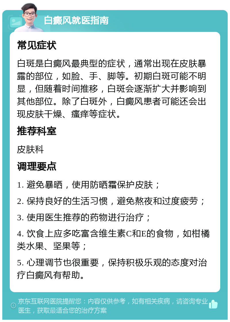 白癜风就医指南 常见症状 白斑是白癜风最典型的症状，通常出现在皮肤暴露的部位，如脸、手、脚等。初期白斑可能不明显，但随着时间推移，白斑会逐渐扩大并影响到其他部位。除了白斑外，白癜风患者可能还会出现皮肤干燥、瘙痒等症状。 推荐科室 皮肤科 调理要点 1. 避免暴晒，使用防晒霜保护皮肤； 2. 保持良好的生活习惯，避免熬夜和过度疲劳； 3. 使用医生推荐的药物进行治疗； 4. 饮食上应多吃富含维生素C和E的食物，如柑橘类水果、坚果等； 5. 心理调节也很重要，保持积极乐观的态度对治疗白癜风有帮助。