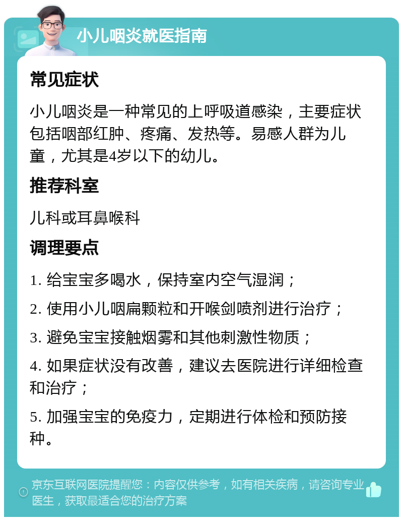 小儿咽炎就医指南 常见症状 小儿咽炎是一种常见的上呼吸道感染，主要症状包括咽部红肿、疼痛、发热等。易感人群为儿童，尤其是4岁以下的幼儿。 推荐科室 儿科或耳鼻喉科 调理要点 1. 给宝宝多喝水，保持室内空气湿润； 2. 使用小儿咽扁颗粒和开喉剑喷剂进行治疗； 3. 避免宝宝接触烟雾和其他刺激性物质； 4. 如果症状没有改善，建议去医院进行详细检查和治疗； 5. 加强宝宝的免疫力，定期进行体检和预防接种。