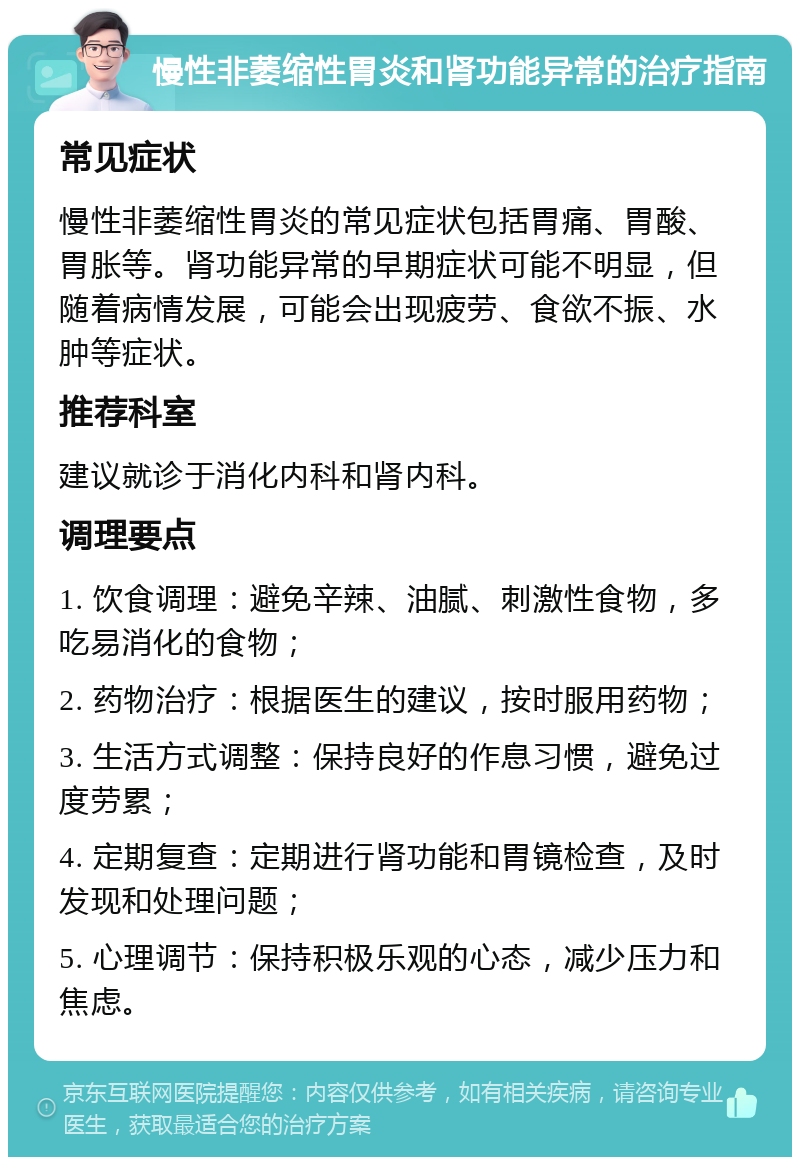 慢性非萎缩性胃炎和肾功能异常的治疗指南 常见症状 慢性非萎缩性胃炎的常见症状包括胃痛、胃酸、胃胀等。肾功能异常的早期症状可能不明显，但随着病情发展，可能会出现疲劳、食欲不振、水肿等症状。 推荐科室 建议就诊于消化内科和肾内科。 调理要点 1. 饮食调理：避免辛辣、油腻、刺激性食物，多吃易消化的食物； 2. 药物治疗：根据医生的建议，按时服用药物； 3. 生活方式调整：保持良好的作息习惯，避免过度劳累； 4. 定期复查：定期进行肾功能和胃镜检查，及时发现和处理问题； 5. 心理调节：保持积极乐观的心态，减少压力和焦虑。