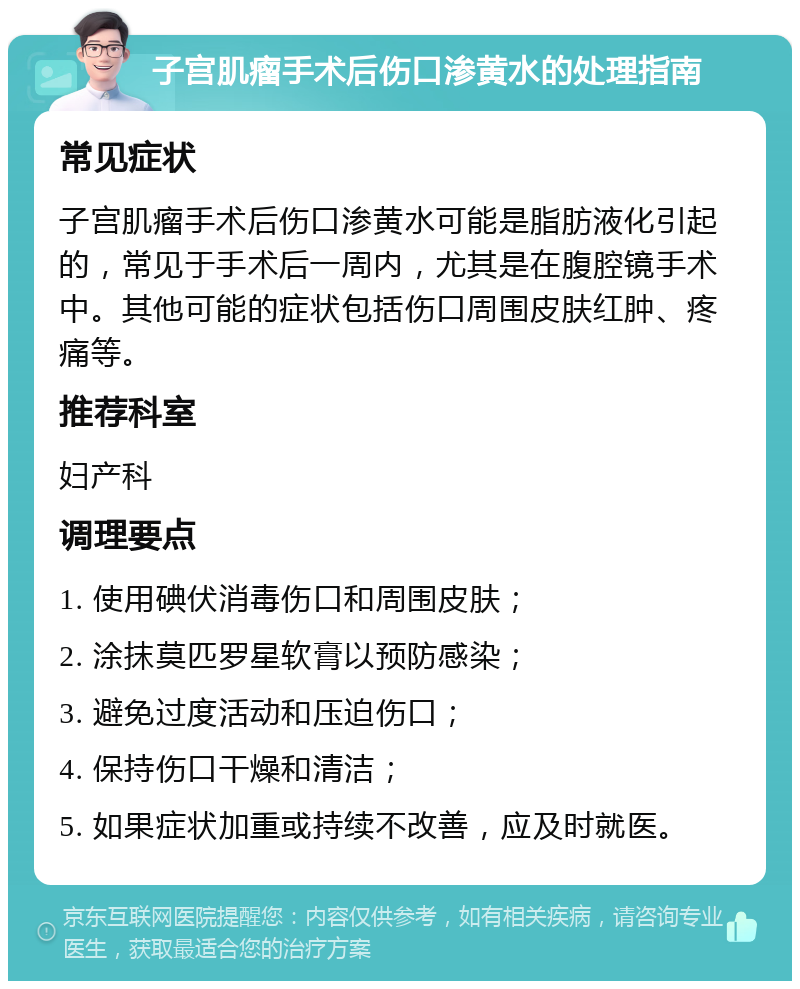 子宫肌瘤手术后伤口渗黄水的处理指南 常见症状 子宫肌瘤手术后伤口渗黄水可能是脂肪液化引起的，常见于手术后一周内，尤其是在腹腔镜手术中。其他可能的症状包括伤口周围皮肤红肿、疼痛等。 推荐科室 妇产科 调理要点 1. 使用碘伏消毒伤口和周围皮肤； 2. 涂抹莫匹罗星软膏以预防感染； 3. 避免过度活动和压迫伤口； 4. 保持伤口干燥和清洁； 5. 如果症状加重或持续不改善，应及时就医。