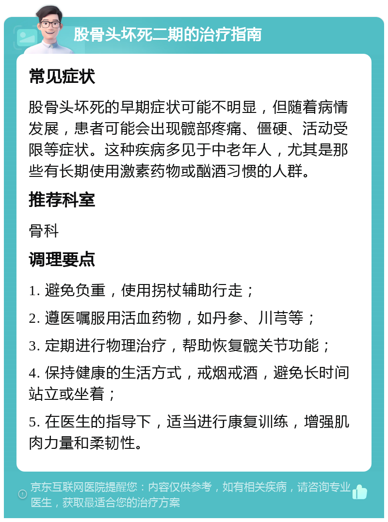 股骨头坏死二期的治疗指南 常见症状 股骨头坏死的早期症状可能不明显，但随着病情发展，患者可能会出现髋部疼痛、僵硬、活动受限等症状。这种疾病多见于中老年人，尤其是那些有长期使用激素药物或酗酒习惯的人群。 推荐科室 骨科 调理要点 1. 避免负重，使用拐杖辅助行走； 2. 遵医嘱服用活血药物，如丹参、川芎等； 3. 定期进行物理治疗，帮助恢复髋关节功能； 4. 保持健康的生活方式，戒烟戒酒，避免长时间站立或坐着； 5. 在医生的指导下，适当进行康复训练，增强肌肉力量和柔韧性。