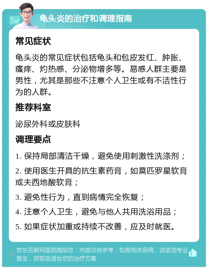 龟头炎的治疗和调理指南 常见症状 龟头炎的常见症状包括龟头和包皮发红、肿胀、瘙痒、灼热感、分泌物增多等。易感人群主要是男性，尤其是那些不注意个人卫生或有不洁性行为的人群。 推荐科室 泌尿外科或皮肤科 调理要点 1. 保持局部清洁干燥，避免使用刺激性洗涤剂； 2. 使用医生开具的抗生素药膏，如莫匹罗星软膏或夫西地酸软膏； 3. 避免性行为，直到病情完全恢复； 4. 注意个人卫生，避免与他人共用洗浴用品； 5. 如果症状加重或持续不改善，应及时就医。