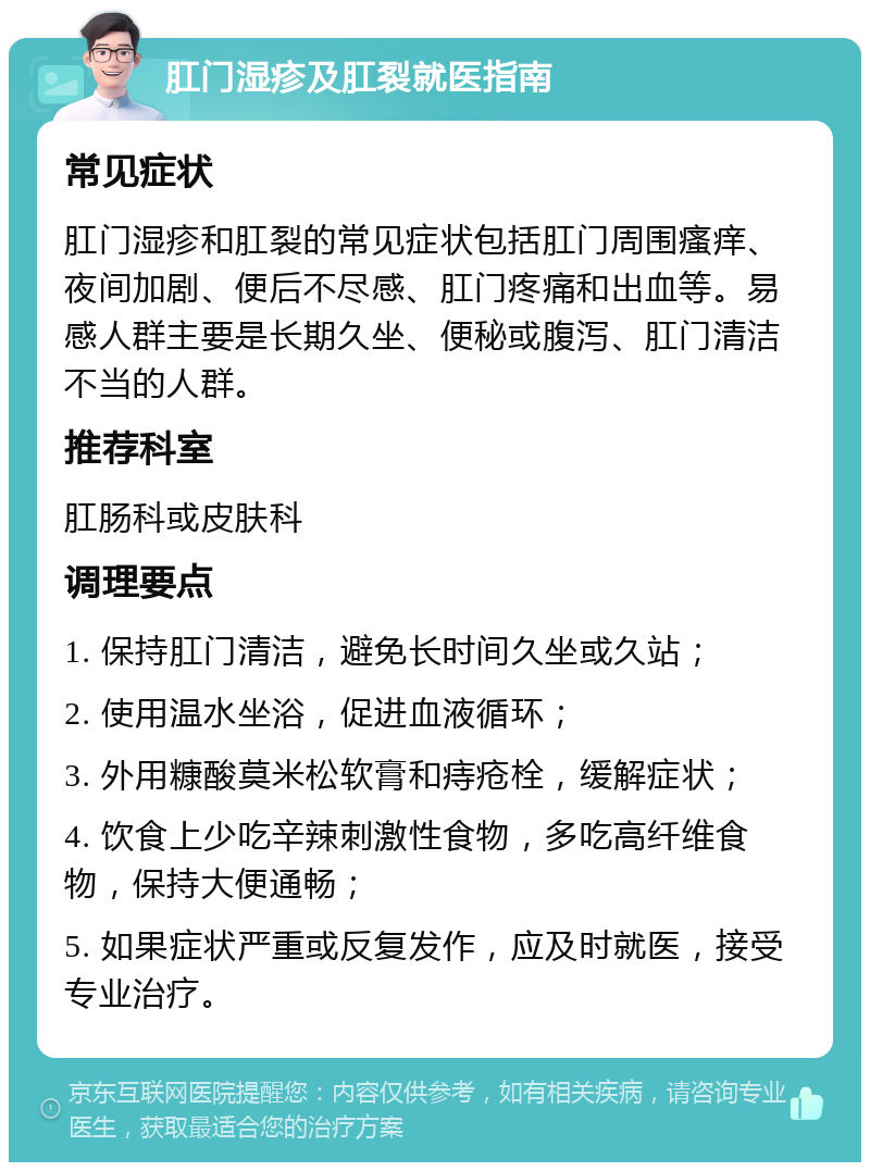 肛门湿疹及肛裂就医指南 常见症状 肛门湿疹和肛裂的常见症状包括肛门周围瘙痒、夜间加剧、便后不尽感、肛门疼痛和出血等。易感人群主要是长期久坐、便秘或腹泻、肛门清洁不当的人群。 推荐科室 肛肠科或皮肤科 调理要点 1. 保持肛门清洁，避免长时间久坐或久站； 2. 使用温水坐浴，促进血液循环； 3. 外用糠酸莫米松软膏和痔疮栓，缓解症状； 4. 饮食上少吃辛辣刺激性食物，多吃高纤维食物，保持大便通畅； 5. 如果症状严重或反复发作，应及时就医，接受专业治疗。