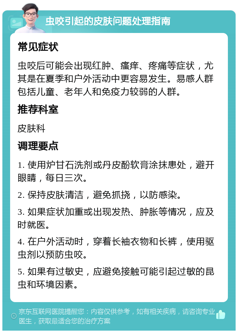 虫咬引起的皮肤问题处理指南 常见症状 虫咬后可能会出现红肿、瘙痒、疼痛等症状，尤其是在夏季和户外活动中更容易发生。易感人群包括儿童、老年人和免疫力较弱的人群。 推荐科室 皮肤科 调理要点 1. 使用炉甘石洗剂或丹皮酚软膏涂抹患处，避开眼睛，每日三次。 2. 保持皮肤清洁，避免抓挠，以防感染。 3. 如果症状加重或出现发热、肿胀等情况，应及时就医。 4. 在户外活动时，穿着长袖衣物和长裤，使用驱虫剂以预防虫咬。 5. 如果有过敏史，应避免接触可能引起过敏的昆虫和环境因素。