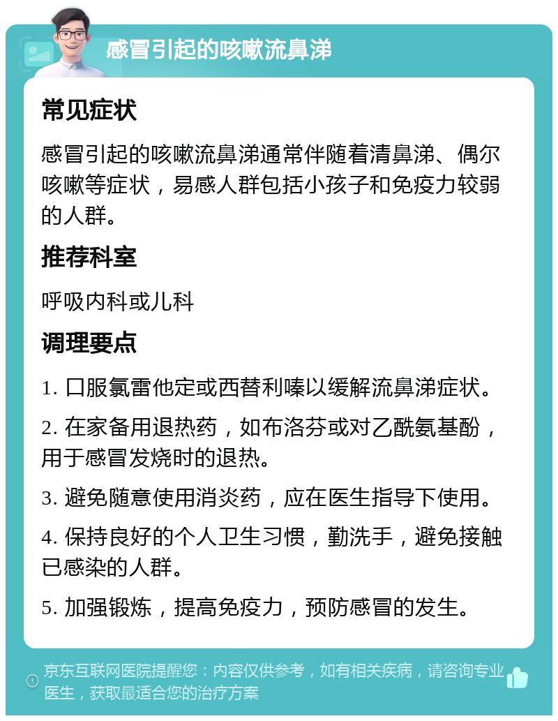 感冒引起的咳嗽流鼻涕 常见症状 感冒引起的咳嗽流鼻涕通常伴随着清鼻涕、偶尔咳嗽等症状，易感人群包括小孩子和免疫力较弱的人群。 推荐科室 呼吸内科或儿科 调理要点 1. 口服氯雷他定或西替利嗪以缓解流鼻涕症状。 2. 在家备用退热药，如布洛芬或对乙酰氨基酚，用于感冒发烧时的退热。 3. 避免随意使用消炎药，应在医生指导下使用。 4. 保持良好的个人卫生习惯，勤洗手，避免接触已感染的人群。 5. 加强锻炼，提高免疫力，预防感冒的发生。