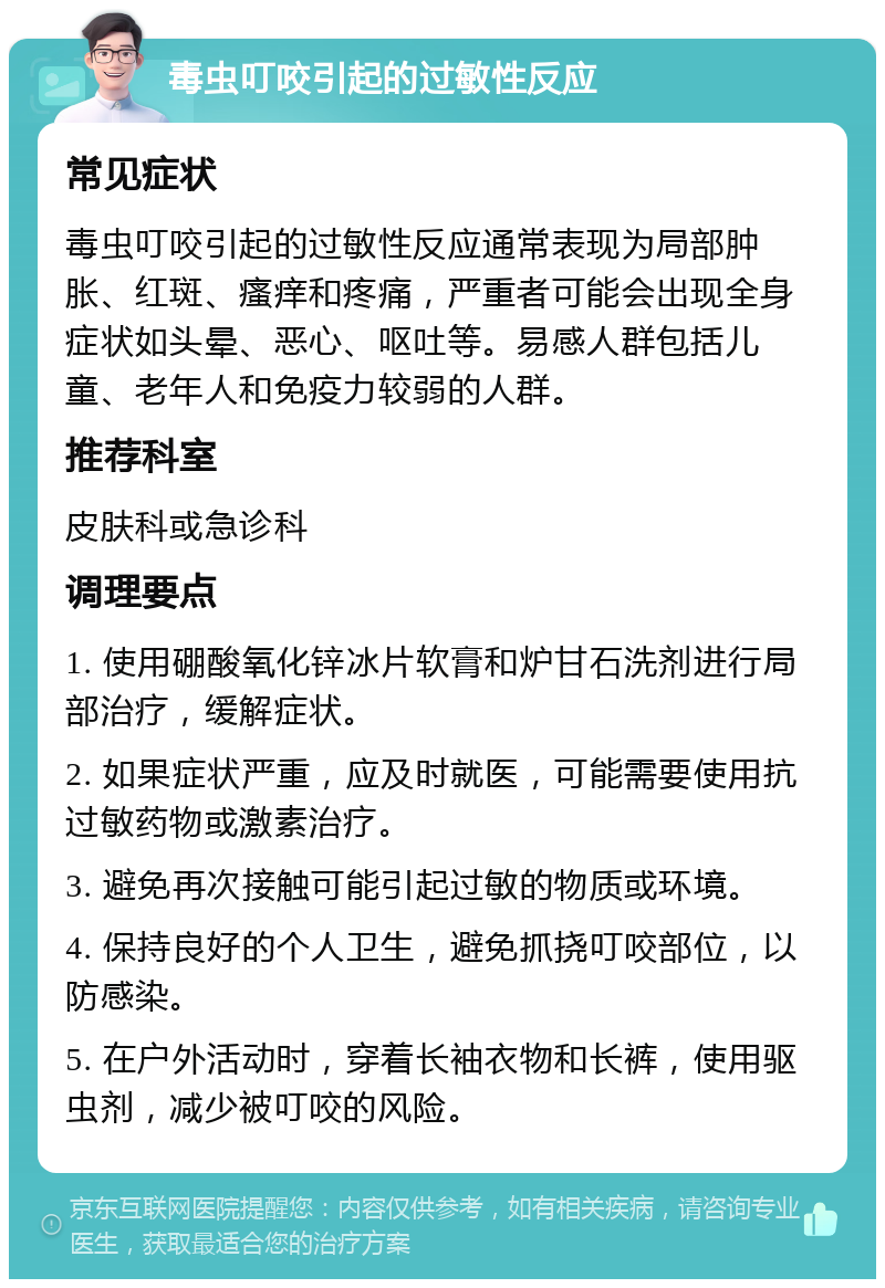 毒虫叮咬引起的过敏性反应 常见症状 毒虫叮咬引起的过敏性反应通常表现为局部肿胀、红斑、瘙痒和疼痛，严重者可能会出现全身症状如头晕、恶心、呕吐等。易感人群包括儿童、老年人和免疫力较弱的人群。 推荐科室 皮肤科或急诊科 调理要点 1. 使用硼酸氧化锌冰片软膏和炉甘石洗剂进行局部治疗，缓解症状。 2. 如果症状严重，应及时就医，可能需要使用抗过敏药物或激素治疗。 3. 避免再次接触可能引起过敏的物质或环境。 4. 保持良好的个人卫生，避免抓挠叮咬部位，以防感染。 5. 在户外活动时，穿着长袖衣物和长裤，使用驱虫剂，减少被叮咬的风险。