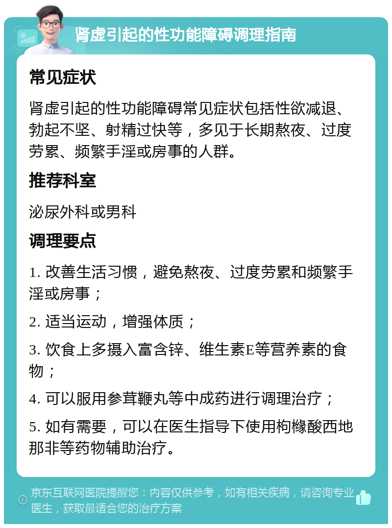 肾虚引起的性功能障碍调理指南 常见症状 肾虚引起的性功能障碍常见症状包括性欲减退、勃起不坚、射精过快等，多见于长期熬夜、过度劳累、频繁手淫或房事的人群。 推荐科室 泌尿外科或男科 调理要点 1. 改善生活习惯，避免熬夜、过度劳累和频繁手淫或房事； 2. 适当运动，增强体质； 3. 饮食上多摄入富含锌、维生素E等营养素的食物； 4. 可以服用参茸鞭丸等中成药进行调理治疗； 5. 如有需要，可以在医生指导下使用枸橼酸西地那非等药物辅助治疗。