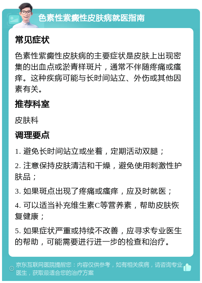 色素性紫癜性皮肤病就医指南 常见症状 色素性紫癜性皮肤病的主要症状是皮肤上出现密集的出血点或淤青样斑片，通常不伴随疼痛或瘙痒。这种疾病可能与长时间站立、外伤或其他因素有关。 推荐科室 皮肤科 调理要点 1. 避免长时间站立或坐着，定期活动双腿； 2. 注意保持皮肤清洁和干燥，避免使用刺激性护肤品； 3. 如果斑点出现了疼痛或瘙痒，应及时就医； 4. 可以适当补充维生素C等营养素，帮助皮肤恢复健康； 5. 如果症状严重或持续不改善，应寻求专业医生的帮助，可能需要进行进一步的检查和治疗。