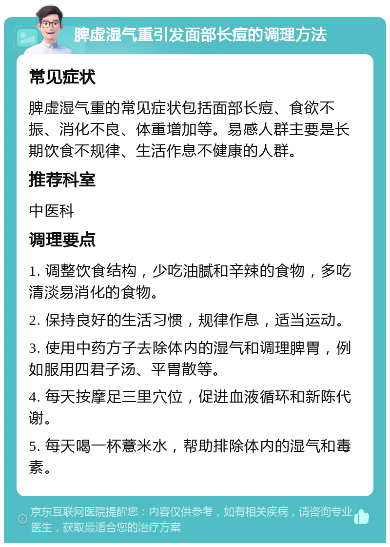 脾虚湿气重引发面部长痘的调理方法 常见症状 脾虚湿气重的常见症状包括面部长痘、食欲不振、消化不良、体重增加等。易感人群主要是长期饮食不规律、生活作息不健康的人群。 推荐科室 中医科 调理要点 1. 调整饮食结构，少吃油腻和辛辣的食物，多吃清淡易消化的食物。 2. 保持良好的生活习惯，规律作息，适当运动。 3. 使用中药方子去除体内的湿气和调理脾胃，例如服用四君子汤、平胃散等。 4. 每天按摩足三里穴位，促进血液循环和新陈代谢。 5. 每天喝一杯薏米水，帮助排除体内的湿气和毒素。