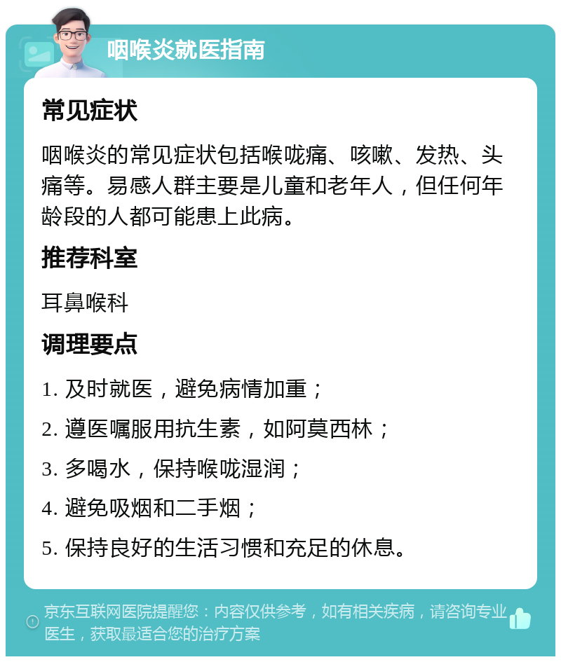 咽喉炎就医指南 常见症状 咽喉炎的常见症状包括喉咙痛、咳嗽、发热、头痛等。易感人群主要是儿童和老年人，但任何年龄段的人都可能患上此病。 推荐科室 耳鼻喉科 调理要点 1. 及时就医，避免病情加重； 2. 遵医嘱服用抗生素，如阿莫西林； 3. 多喝水，保持喉咙湿润； 4. 避免吸烟和二手烟； 5. 保持良好的生活习惯和充足的休息。