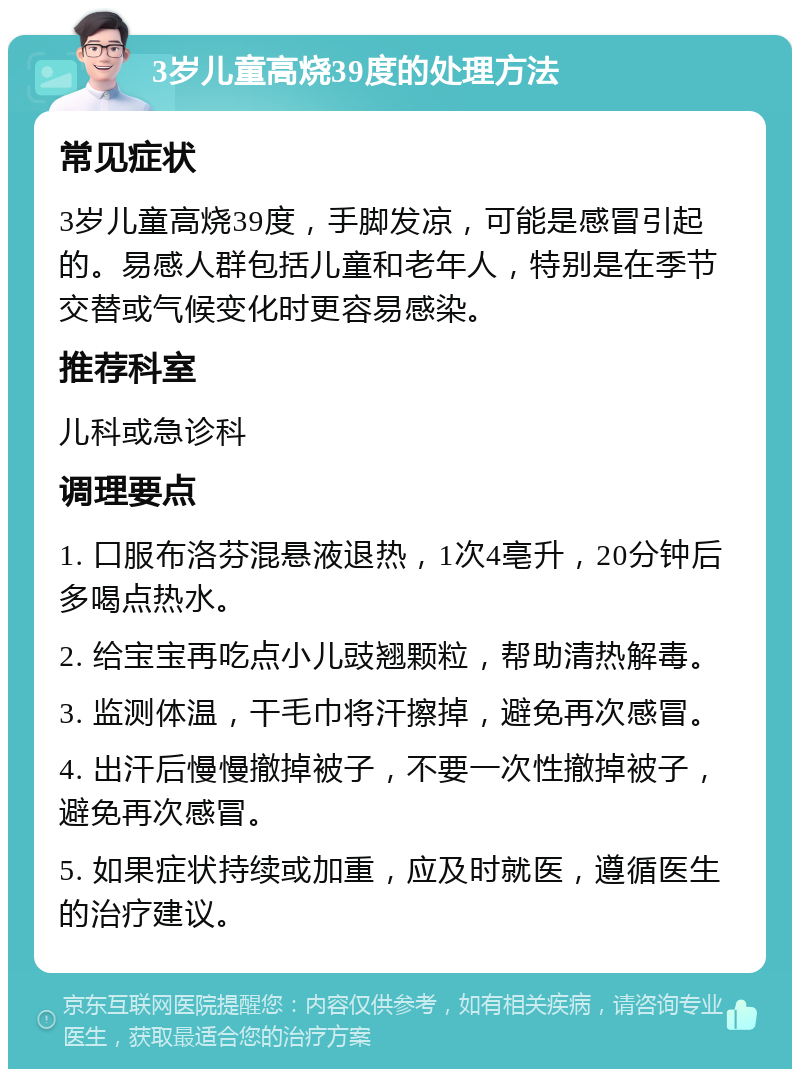 3岁儿童高烧39度的处理方法 常见症状 3岁儿童高烧39度，手脚发凉，可能是感冒引起的。易感人群包括儿童和老年人，特别是在季节交替或气候变化时更容易感染。 推荐科室 儿科或急诊科 调理要点 1. 口服布洛芬混悬液退热，1次4亳升，20分钟后多喝点热水。 2. 给宝宝再吃点小儿豉翘颗粒，帮助清热解毒。 3. 监测体温，干毛巾将汗擦掉，避免再次感冒。 4. 出汗后慢慢撤掉被子，不要一次性撤掉被子，避免再次感冒。 5. 如果症状持续或加重，应及时就医，遵循医生的治疗建议。