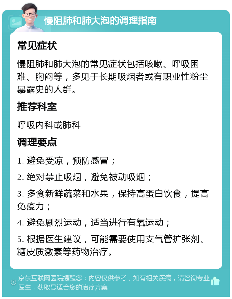 慢阻肺和肺大泡的调理指南 常见症状 慢阻肺和肺大泡的常见症状包括咳嗽、呼吸困难、胸闷等，多见于长期吸烟者或有职业性粉尘暴露史的人群。 推荐科室 呼吸内科或肺科 调理要点 1. 避免受凉，预防感冒； 2. 绝对禁止吸烟，避免被动吸烟； 3. 多食新鲜蔬菜和水果，保持高蛋白饮食，提高免疫力； 4. 避免剧烈运动，适当进行有氧运动； 5. 根据医生建议，可能需要使用支气管扩张剂、糖皮质激素等药物治疗。