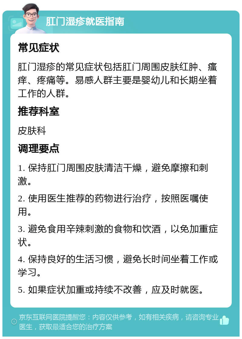 肛门湿疹就医指南 常见症状 肛门湿疹的常见症状包括肛门周围皮肤红肿、瘙痒、疼痛等。易感人群主要是婴幼儿和长期坐着工作的人群。 推荐科室 皮肤科 调理要点 1. 保持肛门周围皮肤清洁干燥，避免摩擦和刺激。 2. 使用医生推荐的药物进行治疗，按照医嘱使用。 3. 避免食用辛辣刺激的食物和饮酒，以免加重症状。 4. 保持良好的生活习惯，避免长时间坐着工作或学习。 5. 如果症状加重或持续不改善，应及时就医。