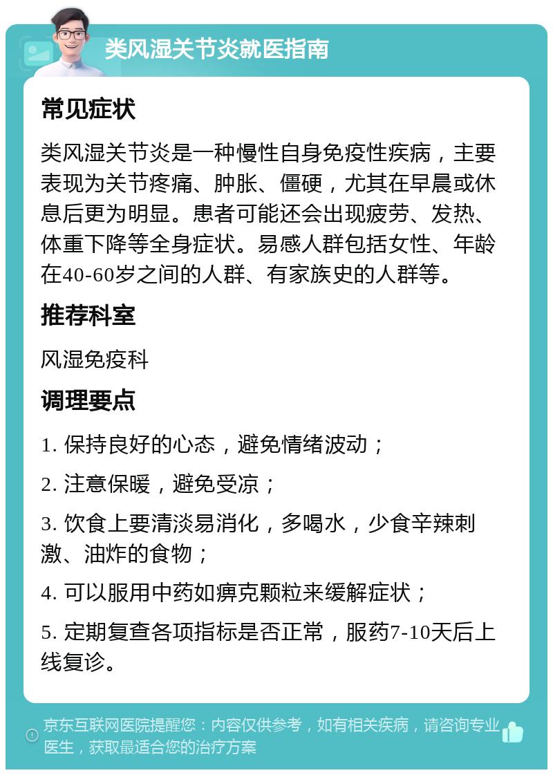 类风湿关节炎就医指南 常见症状 类风湿关节炎是一种慢性自身免疫性疾病，主要表现为关节疼痛、肿胀、僵硬，尤其在早晨或休息后更为明显。患者可能还会出现疲劳、发热、体重下降等全身症状。易感人群包括女性、年龄在40-60岁之间的人群、有家族史的人群等。 推荐科室 风湿免疫科 调理要点 1. 保持良好的心态，避免情绪波动； 2. 注意保暖，避免受凉； 3. 饮食上要清淡易消化，多喝水，少食辛辣刺激、油炸的食物； 4. 可以服用中药如痹克颗粒来缓解症状； 5. 定期复查各项指标是否正常，服药7-10天后上线复诊。