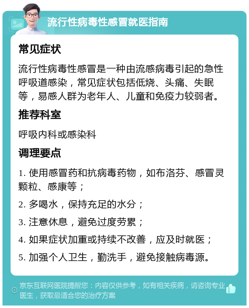 流行性病毒性感冒就医指南 常见症状 流行性病毒性感冒是一种由流感病毒引起的急性呼吸道感染，常见症状包括低烧、头痛、失眠等，易感人群为老年人、儿童和免疫力较弱者。 推荐科室 呼吸内科或感染科 调理要点 1. 使用感冒药和抗病毒药物，如布洛芬、感冒灵颗粒、感康等； 2. 多喝水，保持充足的水分； 3. 注意休息，避免过度劳累； 4. 如果症状加重或持续不改善，应及时就医； 5. 加强个人卫生，勤洗手，避免接触病毒源。