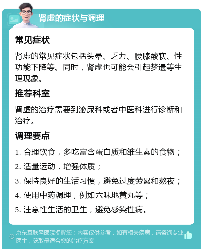 肾虚的症状与调理 常见症状 肾虚的常见症状包括头晕、乏力、腰膝酸软、性功能下降等。同时，肾虚也可能会引起梦遗等生理现象。 推荐科室 肾虚的治疗需要到泌尿科或者中医科进行诊断和治疗。 调理要点 1. 合理饮食，多吃富含蛋白质和维生素的食物； 2. 适量运动，增强体质； 3. 保持良好的生活习惯，避免过度劳累和熬夜； 4. 使用中药调理，例如六味地黄丸等； 5. 注意性生活的卫生，避免感染性病。