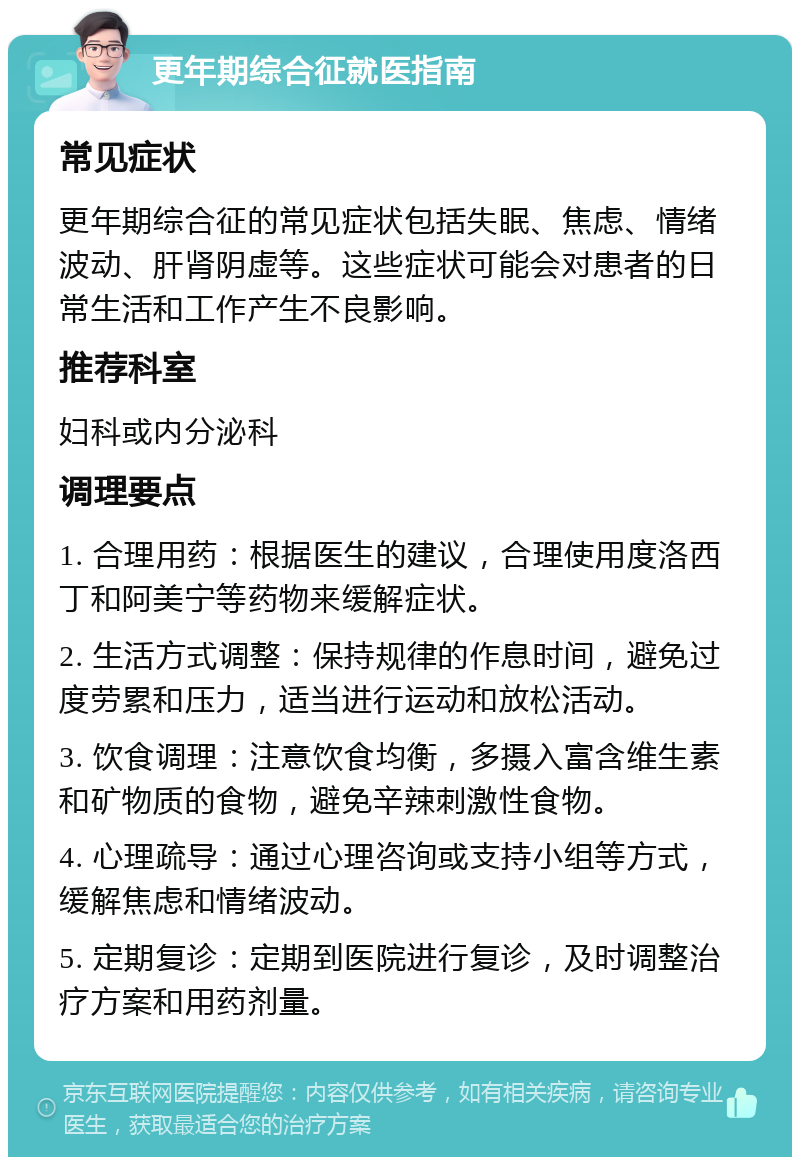 更年期综合征就医指南 常见症状 更年期综合征的常见症状包括失眠、焦虑、情绪波动、肝肾阴虚等。这些症状可能会对患者的日常生活和工作产生不良影响。 推荐科室 妇科或内分泌科 调理要点 1. 合理用药：根据医生的建议，合理使用度洛西丁和阿美宁等药物来缓解症状。 2. 生活方式调整：保持规律的作息时间，避免过度劳累和压力，适当进行运动和放松活动。 3. 饮食调理：注意饮食均衡，多摄入富含维生素和矿物质的食物，避免辛辣刺激性食物。 4. 心理疏导：通过心理咨询或支持小组等方式，缓解焦虑和情绪波动。 5. 定期复诊：定期到医院进行复诊，及时调整治疗方案和用药剂量。