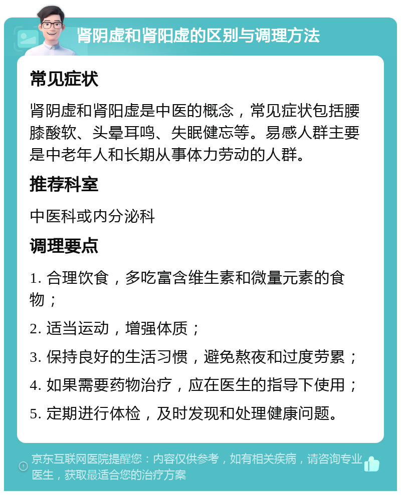 肾阴虚和肾阳虚的区别与调理方法 常见症状 肾阴虚和肾阳虚是中医的概念，常见症状包括腰膝酸软、头晕耳鸣、失眠健忘等。易感人群主要是中老年人和长期从事体力劳动的人群。 推荐科室 中医科或内分泌科 调理要点 1. 合理饮食，多吃富含维生素和微量元素的食物； 2. 适当运动，增强体质； 3. 保持良好的生活习惯，避免熬夜和过度劳累； 4. 如果需要药物治疗，应在医生的指导下使用； 5. 定期进行体检，及时发现和处理健康问题。