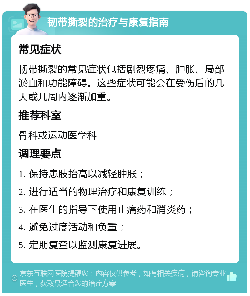 韧带撕裂的治疗与康复指南 常见症状 韧带撕裂的常见症状包括剧烈疼痛、肿胀、局部淤血和功能障碍。这些症状可能会在受伤后的几天或几周内逐渐加重。 推荐科室 骨科或运动医学科 调理要点 1. 保持患肢抬高以减轻肿胀； 2. 进行适当的物理治疗和康复训练； 3. 在医生的指导下使用止痛药和消炎药； 4. 避免过度活动和负重； 5. 定期复查以监测康复进展。