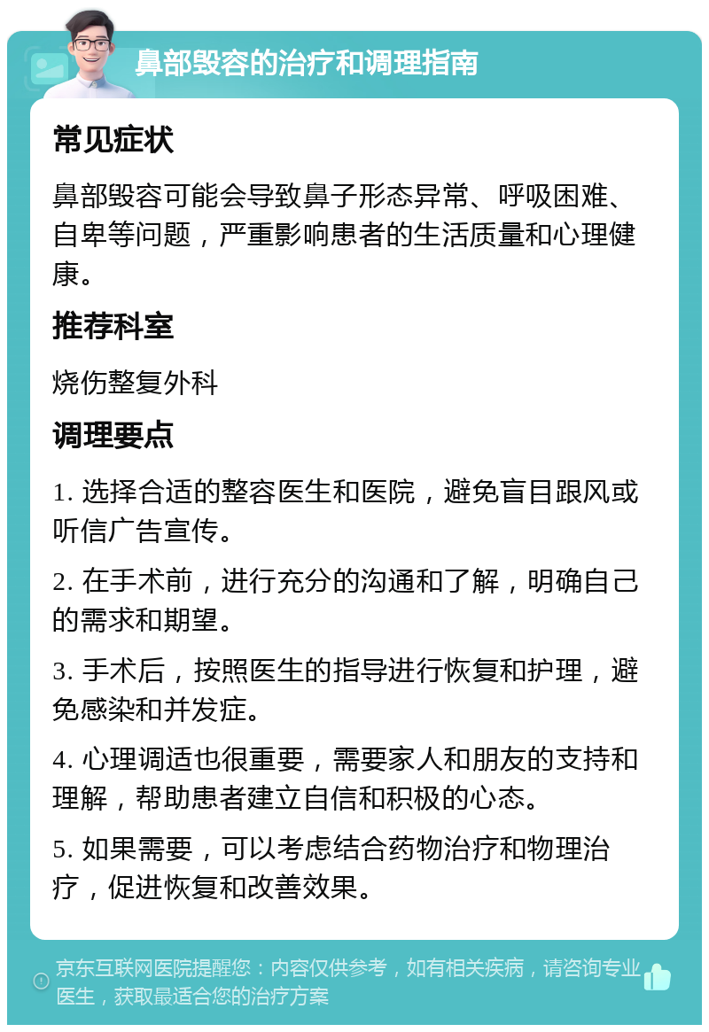 鼻部毁容的治疗和调理指南 常见症状 鼻部毁容可能会导致鼻子形态异常、呼吸困难、自卑等问题，严重影响患者的生活质量和心理健康。 推荐科室 烧伤整复外科 调理要点 1. 选择合适的整容医生和医院，避免盲目跟风或听信广告宣传。 2. 在手术前，进行充分的沟通和了解，明确自己的需求和期望。 3. 手术后，按照医生的指导进行恢复和护理，避免感染和并发症。 4. 心理调适也很重要，需要家人和朋友的支持和理解，帮助患者建立自信和积极的心态。 5. 如果需要，可以考虑结合药物治疗和物理治疗，促进恢复和改善效果。