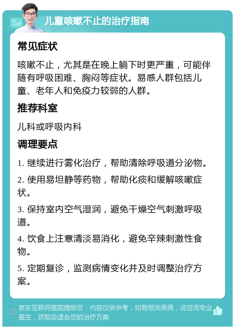 儿童咳嗽不止的治疗指南 常见症状 咳嗽不止，尤其是在晚上躺下时更严重，可能伴随有呼吸困难、胸闷等症状。易感人群包括儿童、老年人和免疫力较弱的人群。 推荐科室 儿科或呼吸内科 调理要点 1. 继续进行雾化治疗，帮助清除呼吸道分泌物。 2. 使用易坦静等药物，帮助化痰和缓解咳嗽症状。 3. 保持室内空气湿润，避免干燥空气刺激呼吸道。 4. 饮食上注意清淡易消化，避免辛辣刺激性食物。 5. 定期复诊，监测病情变化并及时调整治疗方案。