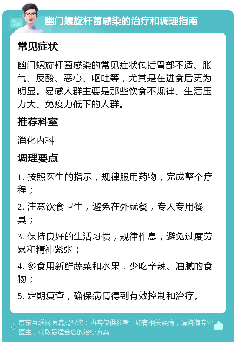 幽门螺旋杆菌感染的治疗和调理指南 常见症状 幽门螺旋杆菌感染的常见症状包括胃部不适、胀气、反酸、恶心、呕吐等，尤其是在进食后更为明显。易感人群主要是那些饮食不规律、生活压力大、免疫力低下的人群。 推荐科室 消化内科 调理要点 1. 按照医生的指示，规律服用药物，完成整个疗程； 2. 注意饮食卫生，避免在外就餐，专人专用餐具； 3. 保持良好的生活习惯，规律作息，避免过度劳累和精神紧张； 4. 多食用新鲜蔬菜和水果，少吃辛辣、油腻的食物； 5. 定期复查，确保病情得到有效控制和治疗。