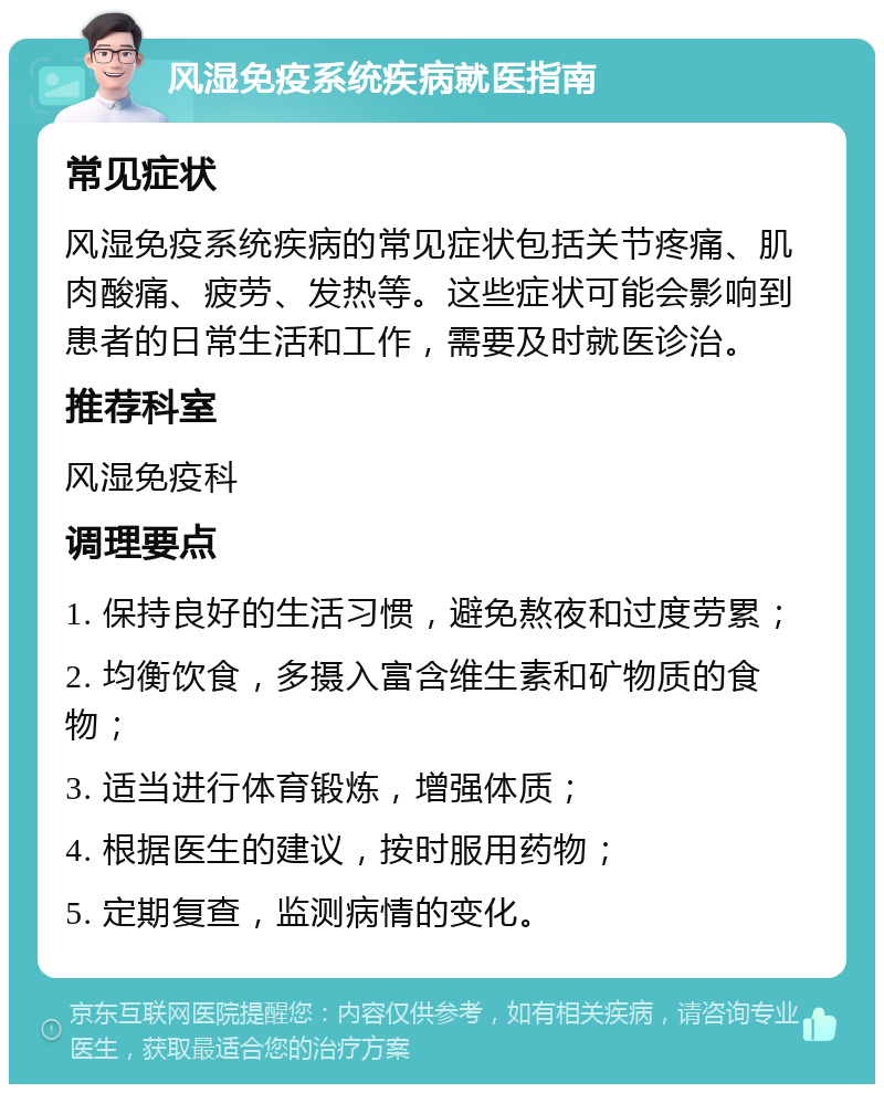 风湿免疫系统疾病就医指南 常见症状 风湿免疫系统疾病的常见症状包括关节疼痛、肌肉酸痛、疲劳、发热等。这些症状可能会影响到患者的日常生活和工作，需要及时就医诊治。 推荐科室 风湿免疫科 调理要点 1. 保持良好的生活习惯，避免熬夜和过度劳累； 2. 均衡饮食，多摄入富含维生素和矿物质的食物； 3. 适当进行体育锻炼，增强体质； 4. 根据医生的建议，按时服用药物； 5. 定期复查，监测病情的变化。