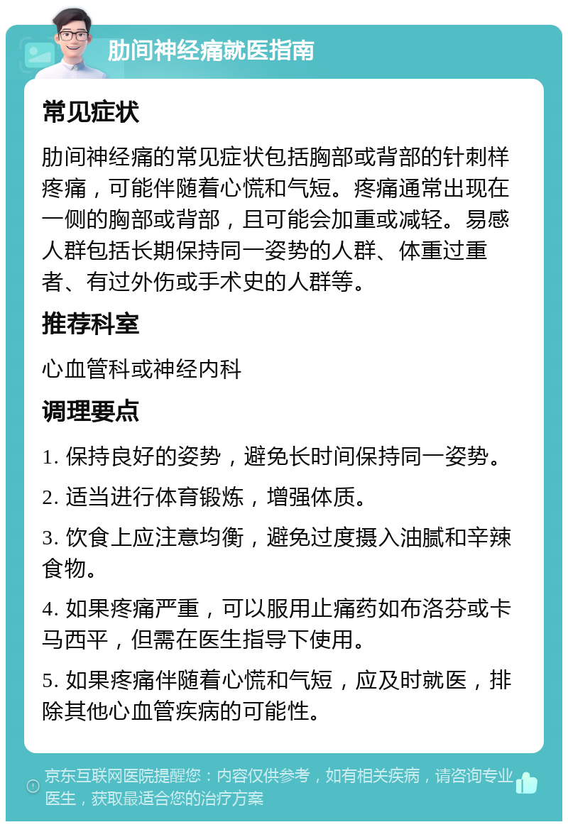 肋间神经痛就医指南 常见症状 肋间神经痛的常见症状包括胸部或背部的针刺样疼痛，可能伴随着心慌和气短。疼痛通常出现在一侧的胸部或背部，且可能会加重或减轻。易感人群包括长期保持同一姿势的人群、体重过重者、有过外伤或手术史的人群等。 推荐科室 心血管科或神经内科 调理要点 1. 保持良好的姿势，避免长时间保持同一姿势。 2. 适当进行体育锻炼，增强体质。 3. 饮食上应注意均衡，避免过度摄入油腻和辛辣食物。 4. 如果疼痛严重，可以服用止痛药如布洛芬或卡马西平，但需在医生指导下使用。 5. 如果疼痛伴随着心慌和气短，应及时就医，排除其他心血管疾病的可能性。