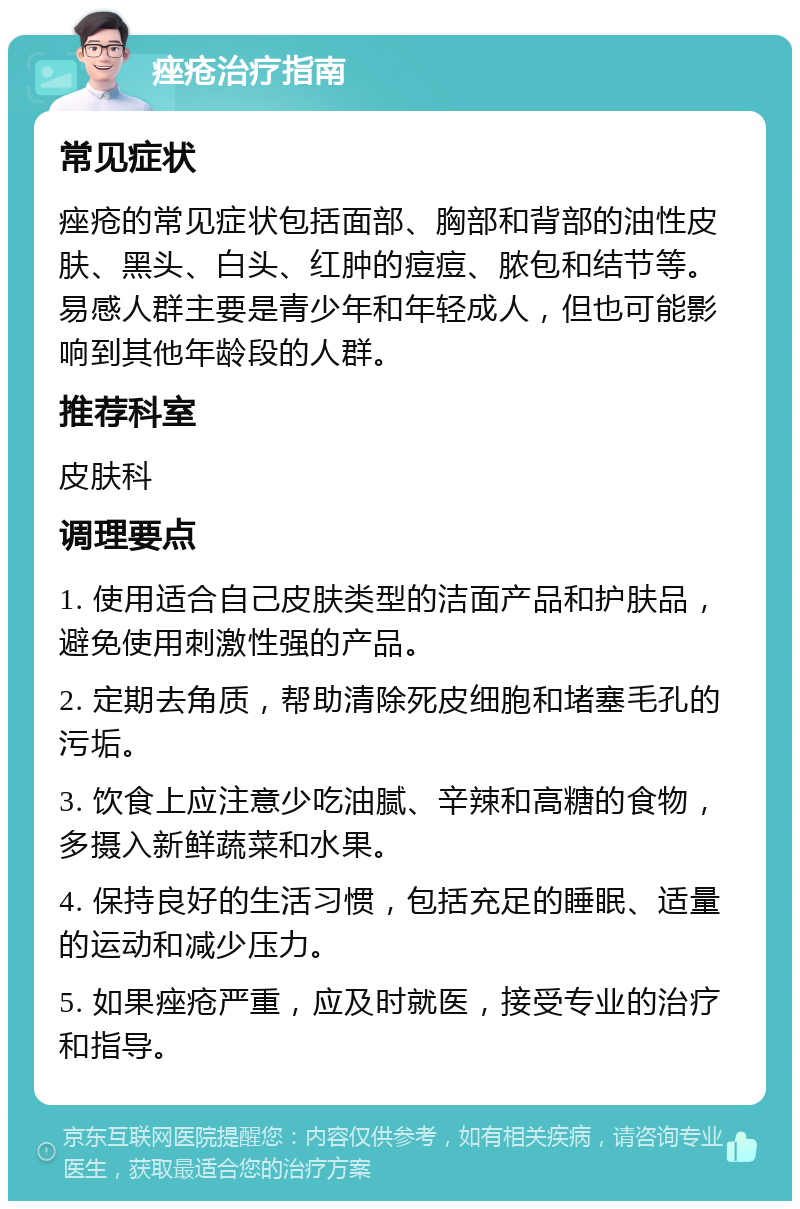 痤疮治疗指南 常见症状 痤疮的常见症状包括面部、胸部和背部的油性皮肤、黑头、白头、红肿的痘痘、脓包和结节等。易感人群主要是青少年和年轻成人，但也可能影响到其他年龄段的人群。 推荐科室 皮肤科 调理要点 1. 使用适合自己皮肤类型的洁面产品和护肤品，避免使用刺激性强的产品。 2. 定期去角质，帮助清除死皮细胞和堵塞毛孔的污垢。 3. 饮食上应注意少吃油腻、辛辣和高糖的食物，多摄入新鲜蔬菜和水果。 4. 保持良好的生活习惯，包括充足的睡眠、适量的运动和减少压力。 5. 如果痤疮严重，应及时就医，接受专业的治疗和指导。