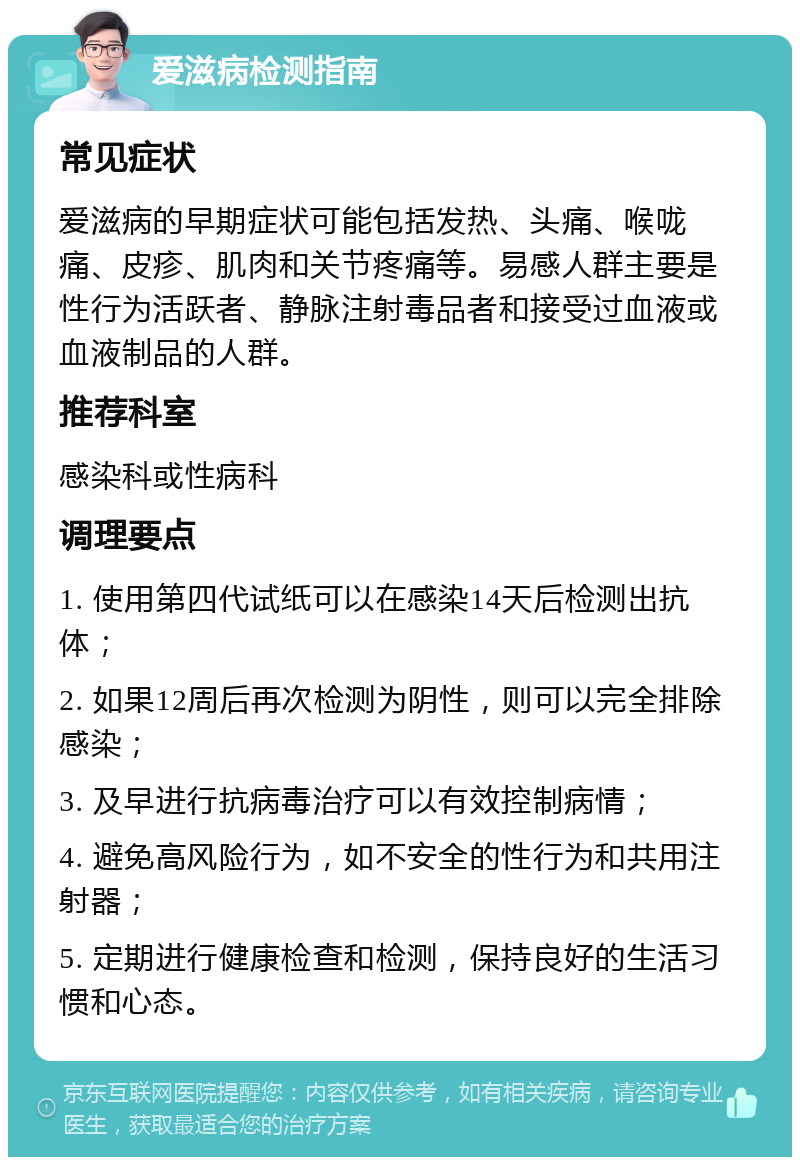 爱滋病检测指南 常见症状 爱滋病的早期症状可能包括发热、头痛、喉咙痛、皮疹、肌肉和关节疼痛等。易感人群主要是性行为活跃者、静脉注射毒品者和接受过血液或血液制品的人群。 推荐科室 感染科或性病科 调理要点 1. 使用第四代试纸可以在感染14天后检测出抗体； 2. 如果12周后再次检测为阴性，则可以完全排除感染； 3. 及早进行抗病毒治疗可以有效控制病情； 4. 避免高风险行为，如不安全的性行为和共用注射器； 5. 定期进行健康检查和检测，保持良好的生活习惯和心态。