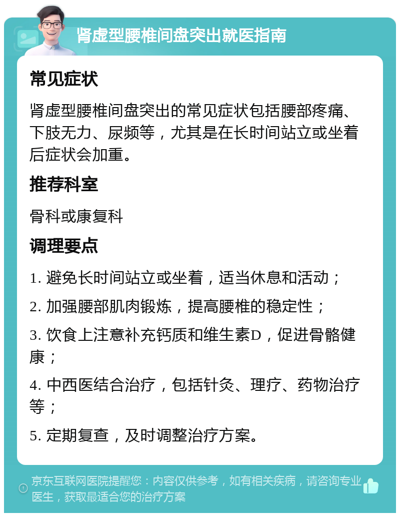 肾虚型腰椎间盘突出就医指南 常见症状 肾虚型腰椎间盘突出的常见症状包括腰部疼痛、下肢无力、尿频等，尤其是在长时间站立或坐着后症状会加重。 推荐科室 骨科或康复科 调理要点 1. 避免长时间站立或坐着，适当休息和活动； 2. 加强腰部肌肉锻炼，提高腰椎的稳定性； 3. 饮食上注意补充钙质和维生素D，促进骨骼健康； 4. 中西医结合治疗，包括针灸、理疗、药物治疗等； 5. 定期复查，及时调整治疗方案。