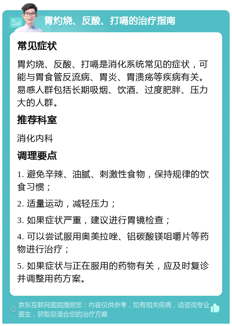 胃灼烧、反酸、打嗝的治疗指南 常见症状 胃灼烧、反酸、打嗝是消化系统常见的症状，可能与胃食管反流病、胃炎、胃溃疡等疾病有关。易感人群包括长期吸烟、饮酒、过度肥胖、压力大的人群。 推荐科室 消化内科 调理要点 1. 避免辛辣、油腻、刺激性食物，保持规律的饮食习惯； 2. 适量运动，减轻压力； 3. 如果症状严重，建议进行胃镜检查； 4. 可以尝试服用奥美拉唑、铝碳酸镁咀嚼片等药物进行治疗； 5. 如果症状与正在服用的药物有关，应及时复诊并调整用药方案。