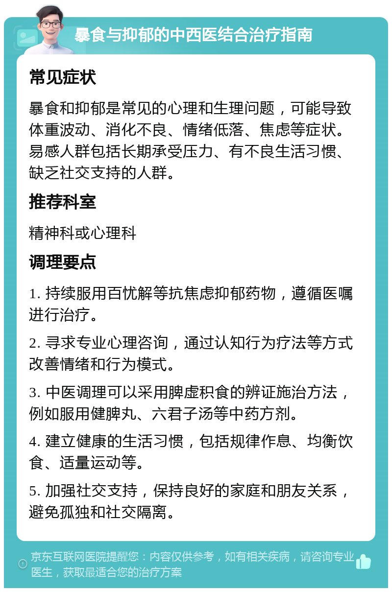 暴食与抑郁的中西医结合治疗指南 常见症状 暴食和抑郁是常见的心理和生理问题，可能导致体重波动、消化不良、情绪低落、焦虑等症状。易感人群包括长期承受压力、有不良生活习惯、缺乏社交支持的人群。 推荐科室 精神科或心理科 调理要点 1. 持续服用百忧解等抗焦虑抑郁药物，遵循医嘱进行治疗。 2. 寻求专业心理咨询，通过认知行为疗法等方式改善情绪和行为模式。 3. 中医调理可以采用脾虚积食的辨证施治方法，例如服用健脾丸、六君子汤等中药方剂。 4. 建立健康的生活习惯，包括规律作息、均衡饮食、适量运动等。 5. 加强社交支持，保持良好的家庭和朋友关系，避免孤独和社交隔离。