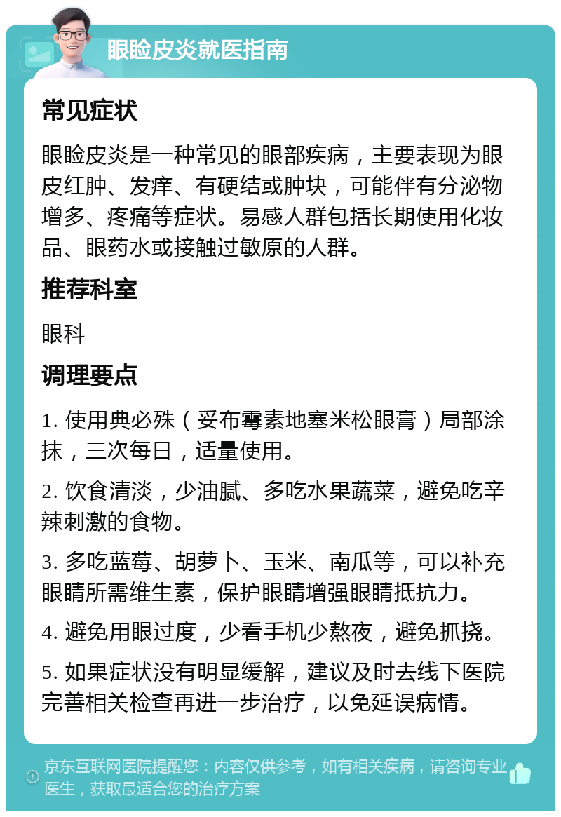 眼睑皮炎就医指南 常见症状 眼睑皮炎是一种常见的眼部疾病，主要表现为眼皮红肿、发痒、有硬结或肿块，可能伴有分泌物增多、疼痛等症状。易感人群包括长期使用化妆品、眼药水或接触过敏原的人群。 推荐科室 眼科 调理要点 1. 使用典必殊（妥布霉素地塞米松眼膏）局部涂抹，三次每日，适量使用。 2. 饮食清淡，少油腻、多吃水果蔬菜，避免吃辛辣刺激的食物。 3. 多吃蓝莓、胡萝卜、玉米、南瓜等，可以补充眼睛所需维生素，保护眼睛增强眼睛抵抗力。 4. 避免用眼过度，少看手机少熬夜，避免抓挠。 5. 如果症状没有明显缓解，建议及时去线下医院完善相关检查再进一步治疗，以免延误病情。