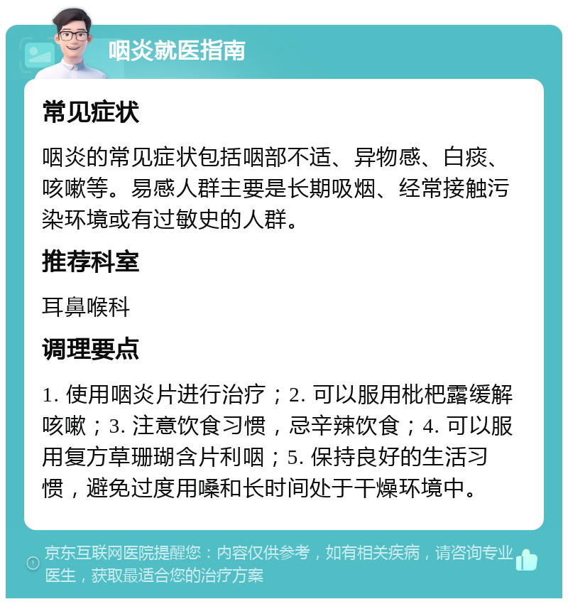 咽炎就医指南 常见症状 咽炎的常见症状包括咽部不适、异物感、白痰、咳嗽等。易感人群主要是长期吸烟、经常接触污染环境或有过敏史的人群。 推荐科室 耳鼻喉科 调理要点 1. 使用咽炎片进行治疗；2. 可以服用枇杷露缓解咳嗽；3. 注意饮食习惯，忌辛辣饮食；4. 可以服用复方草珊瑚含片利咽；5. 保持良好的生活习惯，避免过度用嗓和长时间处于干燥环境中。