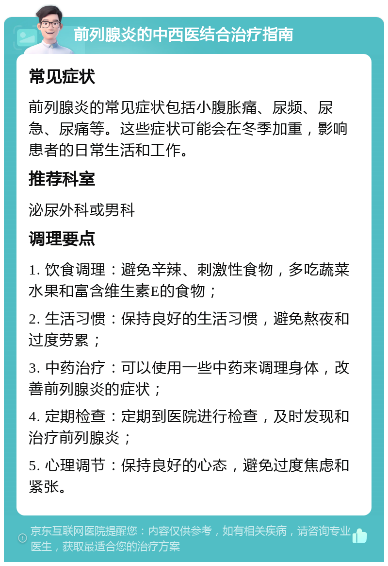 前列腺炎的中西医结合治疗指南 常见症状 前列腺炎的常见症状包括小腹胀痛、尿频、尿急、尿痛等。这些症状可能会在冬季加重，影响患者的日常生活和工作。 推荐科室 泌尿外科或男科 调理要点 1. 饮食调理：避免辛辣、刺激性食物，多吃蔬菜水果和富含维生素E的食物； 2. 生活习惯：保持良好的生活习惯，避免熬夜和过度劳累； 3. 中药治疗：可以使用一些中药来调理身体，改善前列腺炎的症状； 4. 定期检查：定期到医院进行检查，及时发现和治疗前列腺炎； 5. 心理调节：保持良好的心态，避免过度焦虑和紧张。