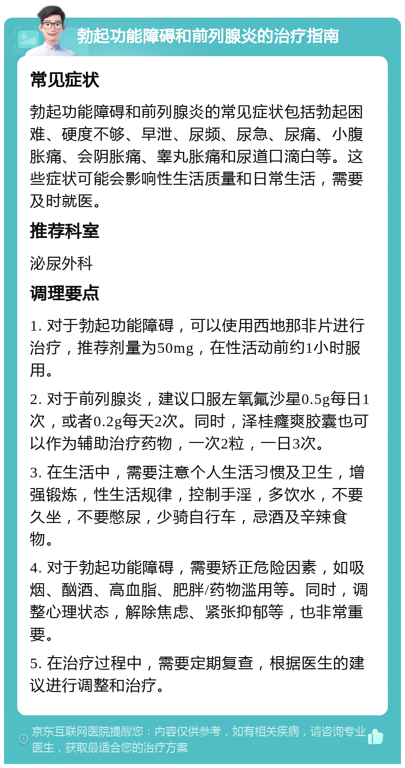 勃起功能障碍和前列腺炎的治疗指南 常见症状 勃起功能障碍和前列腺炎的常见症状包括勃起困难、硬度不够、早泄、尿频、尿急、尿痛、小腹胀痛、会阴胀痛、睾丸胀痛和尿道口滴白等。这些症状可能会影响性生活质量和日常生活，需要及时就医。 推荐科室 泌尿外科 调理要点 1. 对于勃起功能障碍，可以使用西地那非片进行治疗，推荐剂量为50mg，在性活动前约1小时服用。 2. 对于前列腺炎，建议口服左氧氟沙星0.5g每日1次，或者0.2g每天2次。同时，泽桂癃爽胶囊也可以作为辅助治疗药物，一次2粒，一日3次。 3. 在生活中，需要注意个人生活习惯及卫生，增强锻炼，性生活规律，控制手淫，多饮水，不要久坐，不要憋尿，少骑自行车，忌酒及辛辣食物。 4. 对于勃起功能障碍，需要矫正危险因素，如吸烟、酗酒、高血脂、肥胖/药物滥用等。同时，调整心理状态，解除焦虑、紧张抑郁等，也非常重要。 5. 在治疗过程中，需要定期复查，根据医生的建议进行调整和治疗。