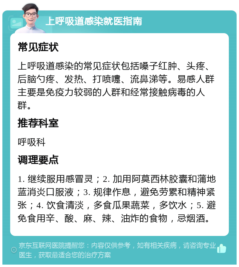 上呼吸道感染就医指南 常见症状 上呼吸道感染的常见症状包括嗓子红肿、头疼、后脑勺疼、发热、打喷嚏、流鼻涕等。易感人群主要是免疫力较弱的人群和经常接触病毒的人群。 推荐科室 呼吸科 调理要点 1. 继续服用感冒灵；2. 加用阿莫西林胶囊和蒲地蓝消炎口服液；3. 规律作息，避免劳累和精神紧张；4. 饮食清淡，多食瓜果蔬菜，多饮水；5. 避免食用辛、酸、麻、辣、油炸的食物，忌烟酒。